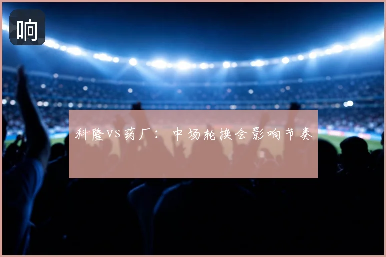 科隆vs药厂:中场轮换会影响节奏