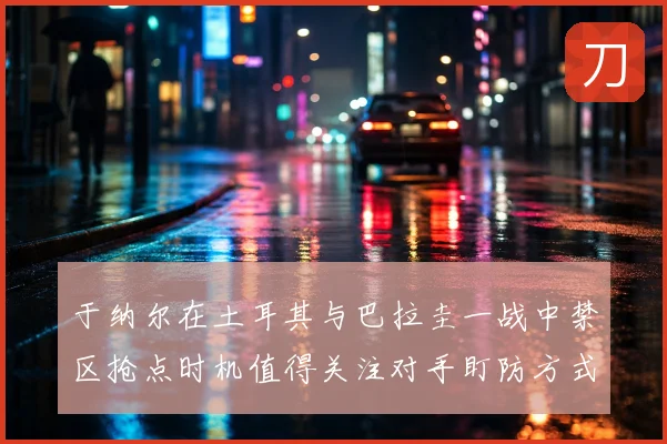 于纳尔在土耳其与巴拉圭一战中禁区抢点时机值得关注对手盯防方式