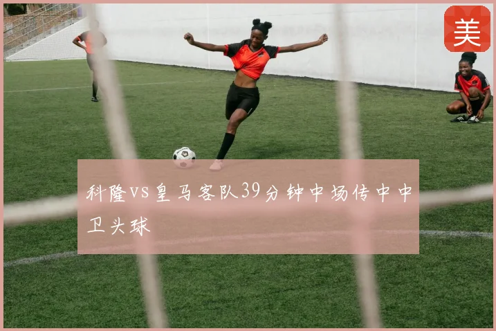 科隆vs皇马客队39分钟中场传中中卫头球