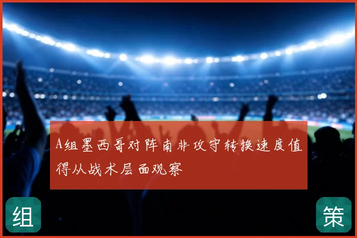 A组墨西哥对阵南非攻守转换速度值得从战术层面观察